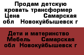 Продам детскую кровать трансформер › Цена ­ 6 500 - Самарская обл., Новокуйбышевск г. Дети и материнство » Мебель   . Самарская обл.,Новокуйбышевск г.